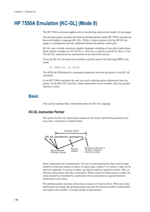 Page 208Chapter 7 Emulation
7-96
HP 7550A Emulation [KC-GL] (Mode 8) 
The HP 7550A emulation applies only to the printing systems that handle A3-size paper. 
The printing system emulates the Hewlett-Packard plotter model HP 7550A and uses the 
Kyocera Graphics Language (KC-GL). While it shares features with the HP-GL lan-
guage, it is designed to provide additional features the plotter cannot give. 
KC-GL uses a simple mnemonic graphic langua ge consisting of two-letter instructions. 
Some typical examples are...