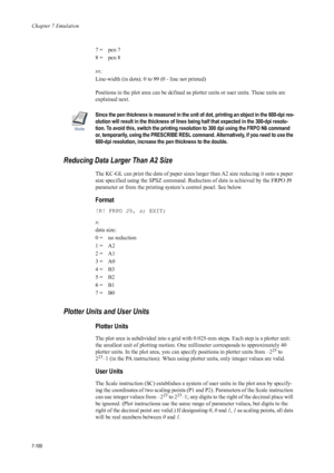 Page 212Chapter 7 Emulation
7-100
7 =  pen 7 
8 =  pen 8 
xx: 
Line-width (in dots): 0 to 99 (0 - line not printed) 
Positions in the plot area can be defined as  plotter units or user units. These units are 
explained next. 
Note
Since the pen thickness is measured in the unit of  dot, printing an object in the 600-dpi res-
olution will result in the thickness of lines being half that expected in the 300-dpi resolu-
tion. To avoid this, switch the printing resolution to 300 dpi using  the FRPO N8 command 
or,...