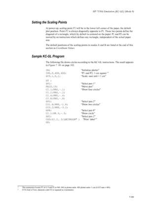 Page 213HP 7550A Emulation [KC-GL] (Mode 8)
7-101
Setting the Scaling Points 
At power-up, scaling point P1 will be in the lower left corner of the paper, the default 
plot position. Point  P2 is always diagonally opposite to P1. These two points define the 
diagonal of a rectangle, which by default is centered on the paper. P1 and P2 can be 
moved by an instruction which defines any rectangle, independent of the actual paper 
size. 
The default positions of the scaling points in modes A and B are listed at the...