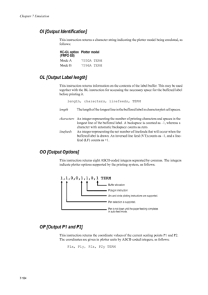 Page 216Chapter 7 Emulation
7-104
OI [Output Identification] 
This instruction returns a character string indicating the plotter model being emulated, as 
follows: 
OL [Output Label length] 
This instruction returns information on the cont ents of the label buffer. This may be used 
together with the BL instruction for accessi ng the necessary space for the buffered label 
before printing it. 
length, characters, linefeeds, TERM 
OO [Output Options] 
This instruction returns eight ASCII-coded in tegers separated...