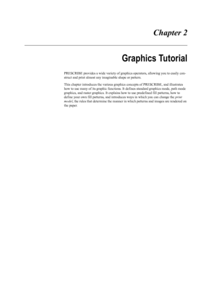 Page 23 Chapter 2
Graphics Tutorial
PRESCRIBE provides a wide variety of graphics operators, allowing you to easily con-
struct and print almost any  imaginable shape or pattern.
This chapter introduces the various graphics concepts of PRESCRIBE, and illustrates 
how to use many of its graphic functions. It  defines standard graphics mode, path mode 
graphics, and raster graphics.  It explains how to use predefined fill patterns, how to 
define your own fill patterns, and intro duces ways in which you can...