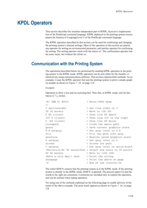 Page 227KPDL Operators
7-115
KPDL Operators
This section describes the machine-independent part of KPDL, Kyocera’s implementa-
tion of the PostScript command language. KPDL deployed in the printing system encom-
passes the features of LanguageLevel 3  of the PostScript command language.
The KPDL operators described in this section can be used for confirming and changing 
the printing system’s internal settings. Most  of the operators in this section are paired: 
one operator for setting an environmental...