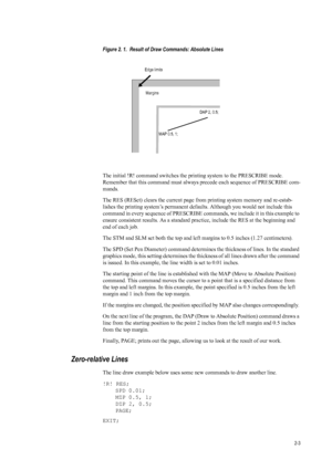 Page 252-3
Figure 2. 1.  Result of Draw Commands: Absolute Lines 
The initial !R! command switches the printing system to the PRESCRIBE mode. 
Remember that this command must alwa ys precede each sequence of PRESCRIBE com-
mands. 
The RES (RESet) clears the current page fr om printing system memory and re-estab-
lishes the printing system’s permanent defaults. Although you would not include this 
command in every sequence of  PRESCRIBE commands, we include it in this example to 
ensure consistent results. As a...