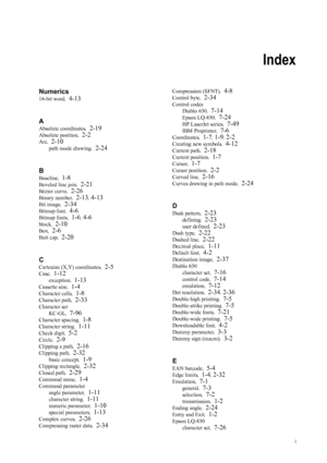 Page 255i
Index
Numerics
16-bit word,  4-13
A
Absolute coordinates ,  2-19
Absolute position,  2-2
Arc,  2-10
path mode drawing ,  2-24
B
Baseline ,  1-8
Beveled line join ,  2-21
Bézier curve,  2-26
Binary number,  2-13, 4-13
Bit image,  2-34
Bitmap font ,  4-6
Bitmap fonts ,  1-6, 4-6
block,  2-10
Box,  2-6
Butt cap ,  2-20
C
Cartesian (X,Y) coordinates ,  2-5
Case,  1-12
exception ,  1-13
Cassette size ,  1-4
Character cells ,  1-8
Character path,  2-33
Character set
KC-GL ,  
7-96
Character spacing ,  1-8...