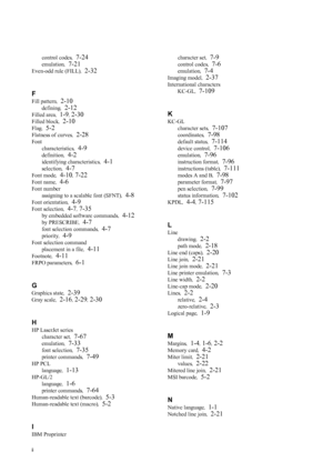 Page 256ii
control codes,  7-24
emulation,  7-21
Even-odd rule (FILL) ,  2-32
F
Fill pattern ,  2-10
defining,  2-12
Filled area ,  1-9, 2-30
Filled block ,  2-10
Flag,  5-2
Flatness of curves ,  2-28
Font
characteristics ,  
4-9
definition,  4-2
identifying characteristics ,  4-1
selection,  4-7
Font mode,  4-10, 7-22
Font name,  4-6
Font number
assigning to a scalable font (SFNT) ,  
4-8
Font orientation,  4-9
Font selection,  4-7, 7-35
by embedded software commands ,  4-12
by PRESCRIBE,  4-7
font selection...