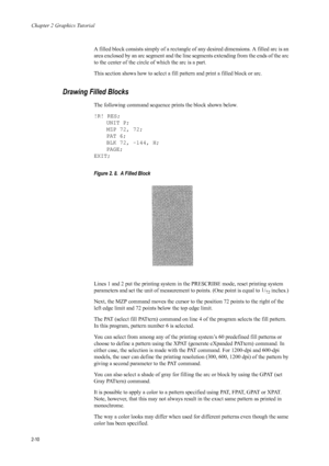 Page 32Chapter 2 Graphics Tutorial
2-10
A filled block consists simply of a rectangle of any desired dimensions. A filled arc is an 
area enclosed by an arc segment and the line  segments extending from the ends of the arc 
to the center of the circle  of which the arc is a part. 
This section shows how to select a fill pattern and print a filled block or arc. 
Drawing Filled Blocks 
The following command sequence prints the block shown below. 
!R! RES; UNIT P;
MZP 72, 72;
PAT 6;
BLK 72, -144, H;
PAGE;
EXIT;...