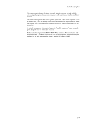 Page 39Path Mode Graphics
2-17
There are no restrictions on the shape of a path. A single path may include multiple 
closed  subpaths, representing several areas, and a pa th may intersect itself in an arbitrary 
manner. 
The order of the segments that define a path is significant. A pair of line segments is said 
to connect only if they are defined consecuti vely, with the second segment starting where 
the first one ends. Non-consecutive segments that meet or intersect fortuitously are not 
connected. 
A...