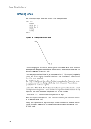Page 40Chapter 2 Graphics Tutorial
2-18
Drawing Lines 
The following example shows how to draw a line in the path mode. 
!R! RES; NEWP;
PMZP 1, 1;
PDZP 2, 3;
STRK;
PAGE;
EXIT; 
Figure 2. 14.  Drawing Lines in Path Mode   
Line 1 of the program switches the printing  system to the PRESCRIBE mode and resets 
printing system parameters, including the unit (to inches), line width (to 3 dots), and var-
ious other aspects of  the graphics state. 
Path construction begins with the NEWP co mmand on line 2. This command...