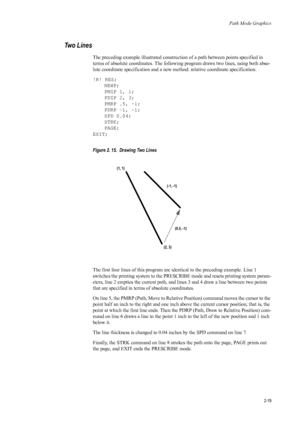 Page 41Path Mode Graphics
2-19
Two Lines 
The preceding example illustrated construction of a path between points specified in 
terms of absolute coordinates. The following program draws two lines, using both abso-
lute coordinate specification and a new method: relative coordinate specification. 
!R! RES; NEWP;
PMZP 1, 1;
PDZP 2, 3;
PMRP .5, -1;
PDRP -1, -1;
SPD 0.04;
STRK;
PAGE;
EXIT; 
Figure 2. 15.  Drawing Two Lines   
The first four lines of this program are  identical to the preceding example. Line 1...
