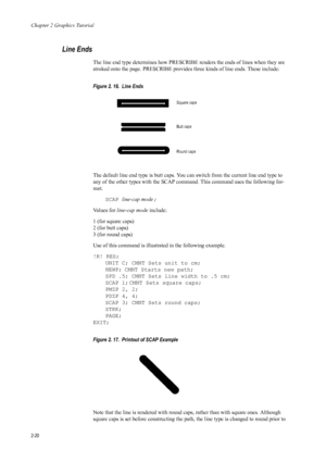 Page 42Chapter 2 Graphics Tutorial
2-20
Line Ends 
The line end type determines how PRESCRIBE renders the ends of lines when they are 
stroked onto the page. PRESCRIBE provides three kinds of line ends. These include: 
Figure 2. 16.  Line Ends 
The default line end type is butt caps. You can  switch from the current line end type to 
any of the other types with the SCAP command. This command uses the following for-
mat: 
SCAP line-cap mode ; 
Va l u e s  f o r   line-cap mode  include: 
1 (for square caps)
2...