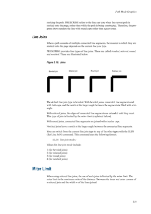 Page 43Path Mode Graphics
2-21
stroking the path. PRESCRIBE refers to the line cap type when the current path is 
stroked onto the page, rather than while the pa th is being constructed. Therefore, the pro-
gram above renders the line with round caps rather than square ones. 
Line Joins 
When a path consists of multiple connected  line segments, the manner in which they are 
stroked onto the page depends on the current  line join type. 
PRESCRIBE provides four types of  line joins. These are called beveled,...