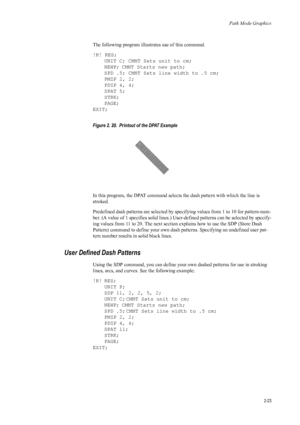 Page 45Path Mode Graphics
2-23
The following program illustrates use of this command. 
!R! RES;UNIT C; CMNT Sets unit to cm;
NEWP; CMNT Starts new path;
SPD .5; CMNT Sets line width to .5 cm;
PMZP 2, 2;
PDZP 4, 4;
DPAT 5;
STRK;
PAGE;
EXIT; 
Figure 2. 20.  Printout of the DPAT Example   
In this program, the DPAT command selects the dash pattern with which the line is 
stroked. 
Predefined dash patterns are  selected by specifying values  from 1 to 10 for pattern-num-
ber. (A value of 1 specifies solid lines.)...