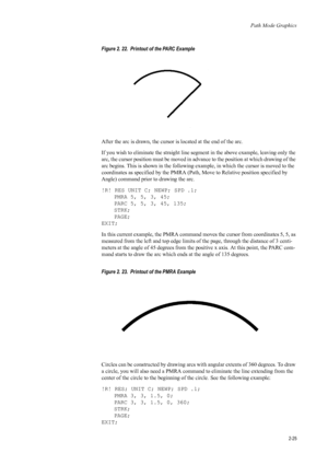 Page 47Path Mode Graphics
2-25
Figure 2. 22.  Printout of the PARC Example   
After the arc is drawn, the cursor is located at the end of the arc. 
If you wish to eliminate the st raight line segment in the above example, leaving only the 
arc, the cursor position must be moved in advance to the position at which drawing of the 
arc begins. This is shown in the following example, in which the cursor is moved to the 
coordinates as specified by the PMRA (Pat h, Move to Relative position specified by 
Angle)...