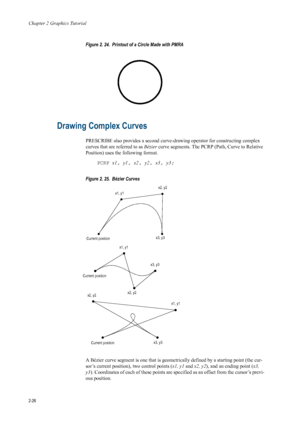 Page 48Chapter 2 Graphics Tutorial
2-26
Figure 2. 24.  Printout of a Circle Made with PMRA 
  
Drawing Complex Curves 
PRESCRIBE also provides a second curve-dr awing operator for constructing complex 
curves that are referred to as  Bézier curve segments. The PCRP (Path, Curve to Relative 
Position) uses the following format.
PCRP x1 , y1, x2, y2 , x3, y3; 
Figure 2. 25.  Bézier Curves 
A Bézier curve segment is one that is geomet rically defined by a starting point (the cur-
sor’s current position), two...