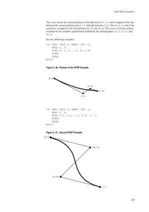Page 49Path Mode Graphics
2-27
The curve leaves the current position in the direction of x1, y1, and is tangent to the line 
between the current position and  x1, y1. It bends towards  x2, y2, then to  x3, y3, and at the 
end point, is tangent to the line between x2, y2 and x3, y3. The curve is always entirely 
enclosed by the complex quadrilateral defined by the starting point,  x1, y1, x2, y2, and 
x3, y3.  
See the following examples: 
!R! RES; UNIT C; NEWP; SPD .1; PMZP 3, 3;
PCRP 4, 2, 5, 1.5, 6, 1.8;...