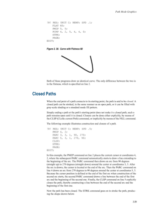 Page 51Path Mode Graphics
2-29
!R! RES; UNIT C; NEWP; SPD .1;FLAT 60;
PMZP 5, 5;
PCRP 4, 2, 5, 4, 4, 0;
STRK;
PAGE;
EXIT; 
Figure 2. 30.  Curve with Flatness 60   
Both of these programs draw an  identical curve. The only difference between the two is 
in the flatness, which is specified on line 2. 
Closed Paths 
When the end point of a path connects to its starting point, the path is said to be  closed. A 
closed path can be stroked, in the same manner  as an open path, or it can be filled with 
gray-scale...