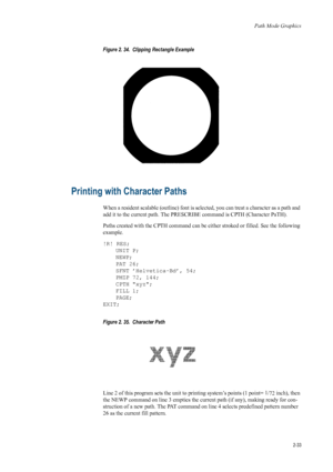 Page 55Path Mode Graphics
2-33
Figure 2. 34.  Clipping Rectangle Example   
Printing with Character Paths 
When a resident scalable (outline) font is selected, you can treat a character as a path and 
add it to the current path. The PRESCRI BE command is CPTH (Character PaTH). 
Paths created with the CPTH command can be ei ther stroked or filled. See the following 
example. 
!R! RES; UNIT P;
NEWP;
PAT 26;
SFNT ’Helvetica-Bd’, 54;
PMZP 72, 144;
CPTH xyz;
FILL 1;
PAGE;
EXIT; 
Figure 2. 35.  Character Path   
Line...