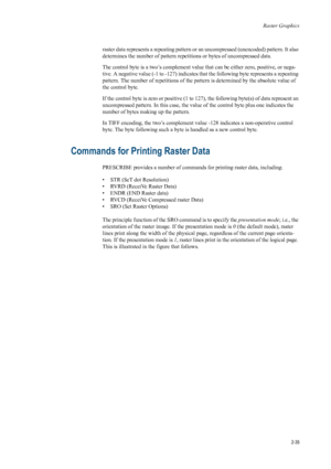 Page 57Raster Graphics
2-35
raster data represents a repeating pattern or an uncompressed (unencoded) pattern. It also 
determines the number of pattern repetitions or bytes of uncompressed data. 
The control byte is a two’s complement value that can be either zer o, positive, or nega-
tive. A negative value (-1 to -127) indicates  that the following byte represents a repeating 
pattern. The number of repetitions of the pattern is determined by the absolute value of 
the control byte. 
If the control byte is...