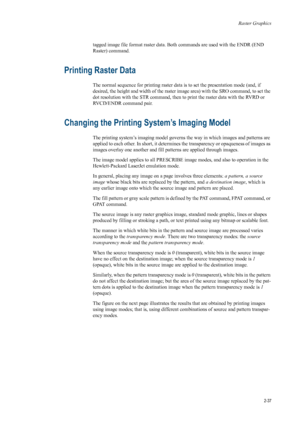 Page 59Raster Graphics
2-37
tagged image file format raster data. Both commands  are used with the ENDR (END 
Raster) command. 
Printing Raster Data 
The normal sequence for printing raster data  is to set the presentation mode (and, if 
desired, the height and width of the raster  image area) with the SRO command, to set the 
dot resolution with the STR command, then to print the raster data with the RVRD or 
RVCD/ENDR command pair. 
Changing the Printing S ystem’s Imaging Model 
The printing system’s imaging...