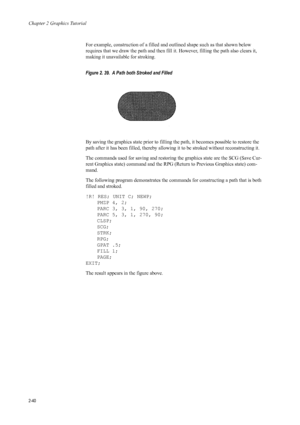 Page 62Chapter 2 Graphics Tutorial
2-40
For example, construction of a filled and outlined shape such as that shown below 
requires that we draw the path and then fill it. However, filling the path also clears it, 
making it unavailable for stroking. 
Figure 2. 39.  A Path both Stroked and Filled   
By saving the graphics state prior to filling the path, it becomes possible to restore the 
path after it has been filled, thereby allowi ng it to be stroked without reconstructing it. 
The commands used for saving...