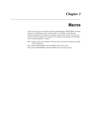 Page 63 Chapter 3
Macros
After you have gone to the trouble of creating (and debugging) a PRESCRIBE command 
sequence, it is inefficient to use it only on ce, but it is a nuisance to type the same 
sequence repeatedly. The solution is to make  the sequence into a macro. Then you can 
execute the entire sequence with a single  CALL command. The procedure for defining a 
macro command sequence is simple. 
Step 1:Assign a name to the sequence. Place  the name at the top of the sequence (ending 
with a semicolon)....