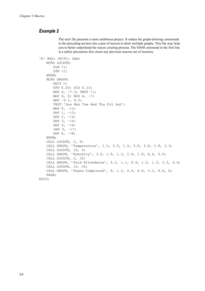 Page 66Chapter 3 Macros
3-4
Example 2 
The next file presents a more ambitious project. It makes the graph-drawing commands 
in the preceding section into a pair of macros to draw multiple graphs. This file may help 
you to better understand the macro creating pr ocess. The DAM command in the first line 
is a safety precaution that clears a ny previous macros out of memory. 
!R! RES; UNITC; DAM; MCRO LOCATE;SLM %1;
STM %2;
ENDM;
MCRO GRAPH; UNIT C;
SPD 0.05; SCS 0.23;
MAP 0, -7.3; TEXT %1;
MAP 0, 0; BOX 6,...