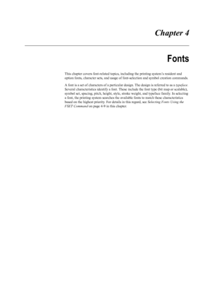 Page 69 Chapter 4
Fonts
This chapter covers font-related topics, including the printing system’s resident and 
option fonts, character sets, and usage of  font-selection and symbol creation commands. 
A font is a set of characters of a particular  design. The design is referred to as a typeface. 
Several characteristics identify a font. These  include the font type (bit map or scalable), 
symbol set, spacing, pitch, height, style, st roke weight, and typeface family. In selecting 
a font, the printing system s...