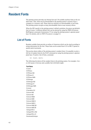 Page 70Chapter 4 Fonts
4-2
Resident Fonts 
The printing system provides one bitmap font and 136 scalable (outline) fonts as the res-
ident fonts. Also, fonts may be downloaded to the printing system’s memory from a 
computer or a memory card. These fonts are referred to as downloadable or soft fonts. 
The printing system accepts as many downloa dable fonts as user memory allows. 
When the HP LaserJet is the printing system’s  default emulation, the power-up (default) 
font is Courier. A different default font...