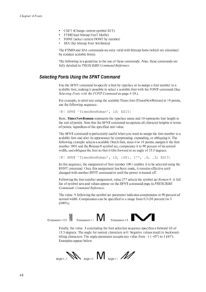 Page 76Chapter 4 Fonts
4-8
• CSET (Change current symbol SET)
• FTMD (set bitmap FonT MoDe) 
• FONT (select current FONT by number) 
• SFA (Set bitmap Font Attributes) 
The FTMD and SFA commands are only valid with bitmap fonts (which are simulated 
by resident scalable fonts). 
The following is a guideline to the use of  these commands. Also, these commands are 
fully detailed in  PRESCRIBE Command Reference .
Selecting Fonts Using the SFNT Command 
Use the SFNT command to specify a font by typeface or to...