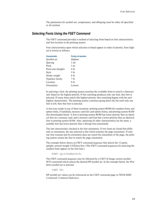 Page 77Font Selection
4-9
The parameters for symbol set, compression, and obliquing must be either all specified 
or all omitted. 
Selecting Fonts Using the FSET Command 
The FSET command provides a method of sel ecting fonts based on font characteristics 
and font location in the printing system. 
Font characteristics upon  which selection is based appear in order of priority, from high-
est to lowest as follows: 
In selecting a font, the printin g system searches the available fonts to match a character-...