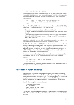 Page 79Font Selection
4-11
!R! FTMD 13; FONT 19; EXIT; 
For making many font changes within a document, use the ALTF (change to ALTernate 
Font) and SETF (SET alternat e Font) commands instead of FONT. To switch repeatedly 
between fonts 6 and 8, for example, place th e following sequence at the beginning of 
your document: 
!R!  SETF 1,6; CMNT PrestigeEliteBM10-Roman; SETF 2, 8; CMNT LetterGothicBM12-Roman;
EXIT; 
Then use !R! ALTF1; EXIT; within the document to select font 6 and !R! ALTF2; EXIT; 
to select...