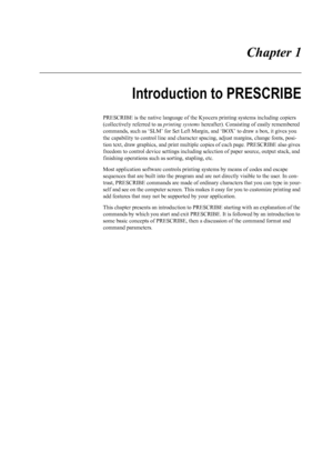Page 9 Chapter 1
Introduction to PRESCRIBE
PRESCRIBE is the native language of the Kyocera printing systems including copiers 
(collectively referred to as  printing systems hereafter). Consisting of easily remembered 
commands, such as ‘SLM’ for Set Left Margin, and ‘BOX’ to draw a box, it gives you 
the capability to control line and character  spacing, adjust margins, change fonts, posi-
tion text, draw graphics , and print multiple copies of  each page. PRESCRIBE also gives 
freedom to control device...