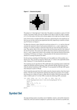 Page 81Symbol Set
4-13
Figure 4. 1.  Character dot pattern 
  
The pattern is 13 dots high and 13 dots wide. The pattern is encoded as a series of 16-bit 
words. If necessary, blank cells may be added on the right to make the width a multiple 
of 16. For this reason, the three extra columns appear on the right (see the figure above). 
Each 16-bit word is encoded with three characters, representing the most significant six 
bits, the next six bits, and the least significant four bits, respectively, as shown in...