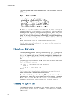 Page 82Chapter 4 Fonts
4-14
The following figure shows all the characters included in the most common symbol set, 
HP Roman-8. 
Figure 4. 2.  Roman-8 Symbol Set 
  
In addition to a large selection of bitmap and scalable fonts, the printing system supports 
many symbol sets (also referred to as  character sets). The variety of Kyocera supported 
symbol sets can be attributed to the numerou s printer emulations. Most of those symbol 
sets are the same regarding the letters of  the alphabet, digits, and basic...