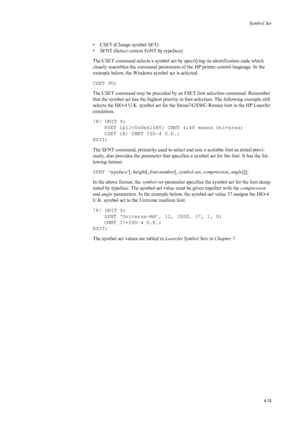 Page 83Symbol Set
4-15
• CSET (Change symbol SET) 
• SFNT (Select current FoNT by typeface) 
The CSET command selects a symbol set by specifying its identification code which 
closely resembles the command parameters of the HP printer control language. In the 
example below, the Windows  symbol set is selected. 
CSET 9U; 
The CSET command may be pr eceded by an FSET font selection command. Remember 
that the symbol set has the highest priority in font selection. The following example still 
selects the ISO-4...