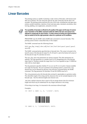 Page 86Chapter 5 Barcodes
5-2
Linear Barcodes
The printing system is capable of printing a wide variety of barcodes, with human-read-
able text if desired. The user need only specify the type of barcode and the data to be 
encoded. The printing system  performs the rest of the work, including bar and space gen-
eration, symbol translation, insertion of st art and stop codes, checksum calculation, inter-
leaving, padding, zero suppres sion, and parity reversal. 
Note
The scanability of barcodes is affected by...