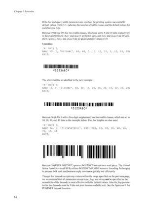 Page 88Chapter 5 Barcodes
5-4
If the bar and space width parameters are omitted, the printing system uses suitable 
default values. Table 5.3. indicates the number of width classes and the default values for 
each barcode type. 
Barcode 19 (Code 39) has two width classes, which are set to 5 and 10 dots respectively 
in the example below.  Bar1 and space1  are both 5 dots, and  bar2 and space2  are 10 dots. 
Bar3, space3, bar4 , and space4  are all given dummy values of 10. 
Examples: 
!R! UNIT D;
BARC 19, Y,...