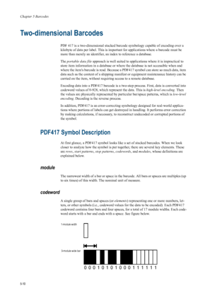 Page 94Chapter 5 Barcodes
5-10
Two-dimensional Barcodes
PDF 417 is a two-dimensional stacked barcode symbology capable of encoding over a 
kilobyte of data per label. This is important for applications where a barcode must be 
more than merely an identifier, an index to reference a database.
The portable data file  approach is well suited to appli cations where it is impractical to 
store item information in a database or wh ere the database is not accessible when and 
where the items barcode is read. Because a...