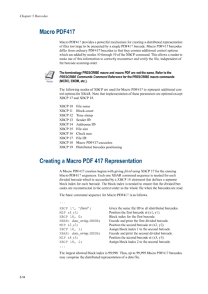 Page 98Chapter 5 Barcodes
5-14
Macro PDF417
Macro PDF417 provides a powerful mechanism for creating a distributed representation 
of files too large to be presented by a single PDF417 barcode. Macro PDF417 barcodes 
differ from ordinary PDF417 barcodes in that they contain additional control options 
which are added by modes 10 through 19 of th e XBCP command. This allows a reader to 
make use of this information to correctly reconstruct and verify the file, independent of 
the barcode scanning order.
Note
The...