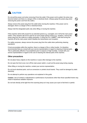 Page 11 
OPERATION GUIDEix
CAUTION
Do not pull the power cord when removing it from the outlet. If the power cord is pulled, the wires may 
become broken and there is a danger of fire or electrical shock. (Always grasp the power plug when 
removing the power cord from the outlet.)
Always remove the power plug from the outlet when moving the machine. If the power cord is 
damaged, there is a danger of fire or electrical shock.
Always hold the designated parts only when lifting or moving the machine.
If this...