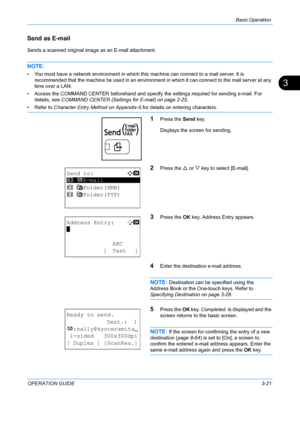 Page 103Basic Operation 
OPERATION GUIDE3-21
3
Send as E-mail
Sends a scanned original image as an E-mail attachment.
NOTE: 
• You must have a network environment in which this machine can connect to a mail server. It is 
recommended that the machine be used in an environment  in which it can connect to the mail server at any 
time over a LAN.
• Access the COMMAND CENTER beforehand and specif y the settings required for sending e-mail. For 
details, see  COMMAND CENTER (Settings for E-mail) on page 2-25.
• Refer...