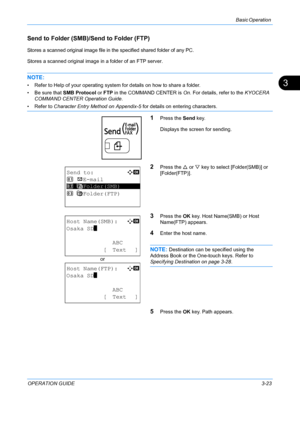 Page 105Basic Operation 
OPERATION GUIDE3-23
3
Send to Folder (SMB)/Send to Folder (FTP)
Stores a scanned original image file in the specified shared folder of any PC.
Stores a scanned original image in a folder of an FTP server.
NOTE: 
• Refer to Help of your operating system for details on how to share a folder.
• Be sure that SMB Protocol or FTP  in the COMMAND CENTER is  On. For details, refer to the  KYOCERA 
COMMAND CENTER Operation Guide .
• Refer to Character Entry Method on Appendix-5  for details on...