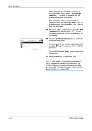 Page 108Basic Operation 
3-26OPERATION GUIDE
If the connection is successful, 
Connected. is 
displayed on the screen. Press [OK] (the  Right 
Select key).  Completed. is displayed and the 
screen returns to  the basic screen.
If the connection failed,  Cannot connect. is 
displayed. Press [OK] (the  Right Select key). The 
screen shown in step 3 reappears. Check and re-
enter the destination.
13If there are additional destinations, press the  Add 
Destination  key. Repeat steps 2 to 12 to enter 
additional...