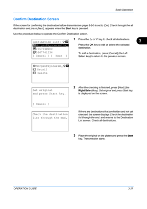 Page 109Basic Operation 
OPERATION GUIDE3-27
3
Confirm Destination Screen 
If the screen for confirming the destination before transmission (page 8-64) is set to [On], Check through the all 
destination and press [Next].  appears when the Start key is pressed.
Use the procedure below to operate the Confirm Destination screen. 
1Press the  U or  V key to check all destinations.
Press the  OK key to edit or delete the selected 
destination.
To add a destination, press [Cancel] (the Left 
Select key) to return  to...