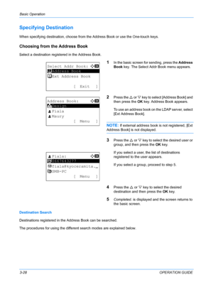 Page 110Basic Operation 
3-28OPERATION GUIDE
Specifying Destination
When specifying destination, choose from the Address Book or use the One-touch keys.
Choosing from the Address Book
Select a destination registered in the Address Book.
1In the basic screen for sending, press the Address 
Book  key. The Select Addr Book menu appears.
2Press the U  or V key to select [Address Book] and 
then press the  OK key. Address Book appears.
To use an address book on the LDAP server, select 
[Ext Address Book].
NOTE: If...