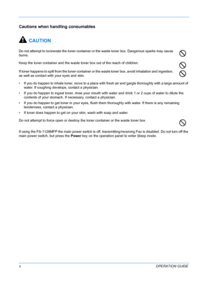 Page 12 
xOPERATION GUIDE
Cautions when handling consumables
CAUTION
Do not attempt to incinerate the toner container or the waste toner box. Dangerous sparks may cause 
burns.
Keep the toner container and the waste toner box out of the reach of children.
If toner happens to spill from the toner container or the waste toner box, avoid inhalation and ingestion, 
as well as contact with your eyes and skin.
• If you do happen to inhale toner, move to a place with fresh air and gargle thoroughly with a large amount...