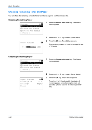 Page 114Basic Operation 
3-32OPERATION GUIDE
Checking Remaining Toner and Paper
You can check the remaining amount of toner and that of paper in each feeder cassette.
Checking Remaining Toner 
1
Press the Status/Job Cancel  key. The Status 
menu appears. 
2Press the  U or  V key to select [Toner Status].
3Press the  OK key. Toner Status appears.
The remaining amount of toner is displayed in one 
of 10 levels.
Checking Remaining Paper 1
Press the Status/Job Cancel  key. The Status 
menu appears.
2Press the  U or...