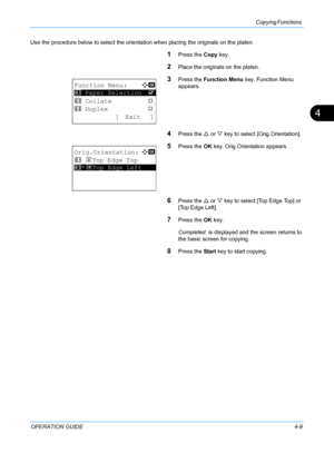 Page 125Copying Functions 
OPERATION GUIDE4-9
4
Use the procedure below to select the orientation when placing the originals on the platen.
1Press the Copy key.
2Place the originals on the platen.
3Press the  Function Menu  key. Function Menu 
appears.
4Press the  U or  V key to select [Orig.Orientation].
5Press the  OK key. Orig.Orientation appears.
6Press the  U or  V key to select [Top Edge Top] or 
[Top Edge Left].
7Press the  OK key.
Completed.  is displayed and the screen returns to 
the basic screen for...