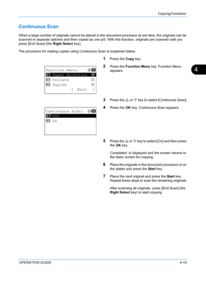 Page 131Copying Functions 
OPERATION GUIDE4-15
4
Continuous Scan
When a large number of originals cannot be placed in the document processor at one time, the originals can be 
scanned in separate batches and then copied as one jo b. With this function, originals are scanned until you 
press [End Scan] (the  Right Select key).
The procedure for making copies using Continuous Scan is explained below.
1Press the  Copy key.
2Press the  Function Menu  key. Function Menu 
appears.
3Press the U  or V key to select...