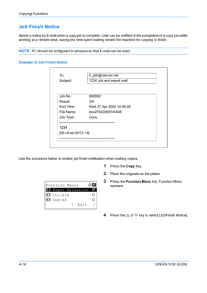 Page 132Copying Functions 
4-16OPERATION GUIDE
Job Finish Notice
Sends a notice by E-mail when a copy job is complete. User can be notified of the completion of a copy job while 
working at a remote desk, saving the time spent  waiting beside the machine for copying to finish.
NOTE: PC should be configured in advance so that E-mail can be used.
Example of Job Finish Notice
Use the procedure below to enable job fini sh notification when making copies.
1Press the Copy key.
2Place the originals on the platen....